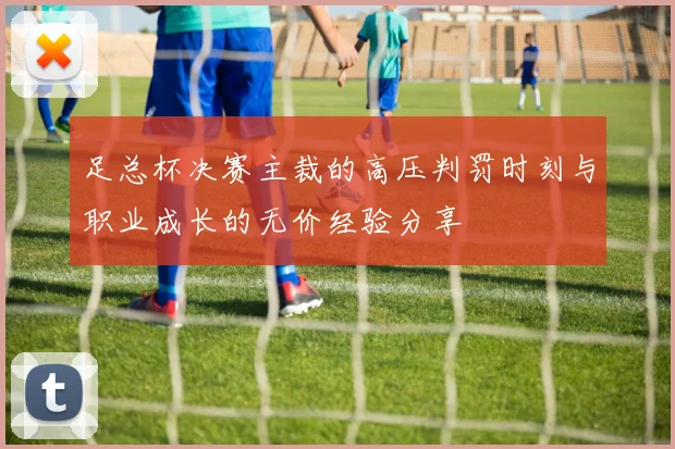 足总杯决赛主裁的高压判罚时刻与职业成长的无价经验分享