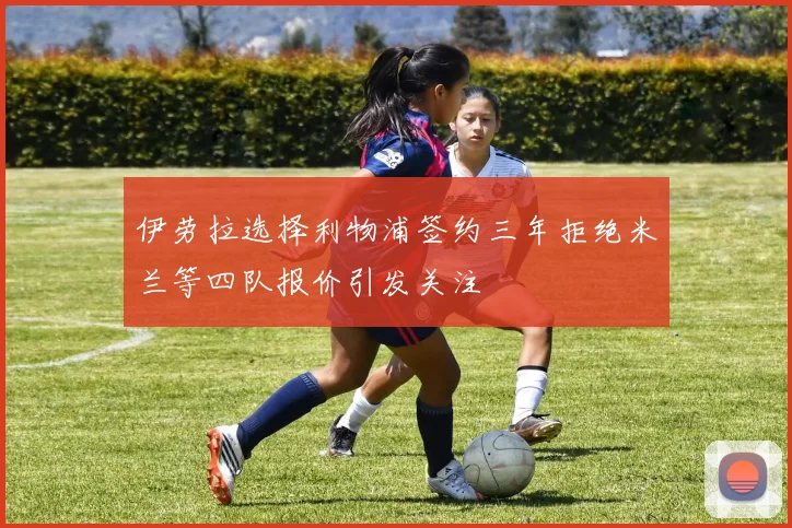 伊劳拉选择利物浦签约三年拒绝米兰等四队报价引发关注