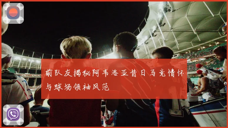 前队友揭秘阿韦洛亚昔日马竞情怀与球场领袖风范