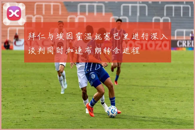 拜仁与埃因霍温就塞巴里进行深入谈判同时加速布朗转会进程
