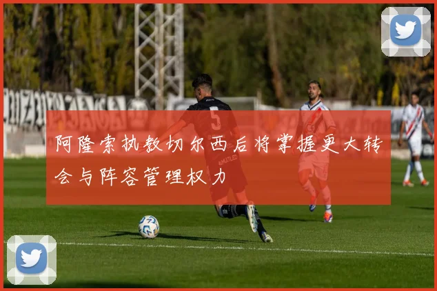 阿隆索执教切尔西后将掌握更大转会与阵容管理权力