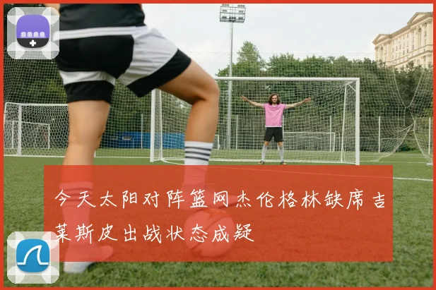 今天太阳对阵篮网杰伦格林缺席吉莱斯皮出战状态成疑