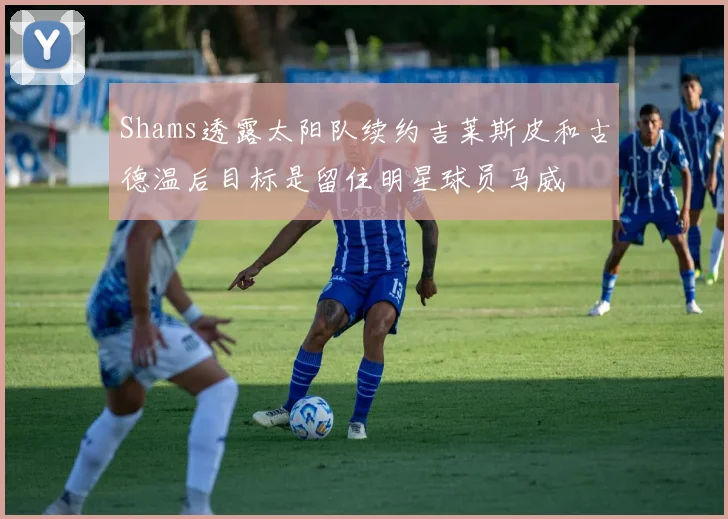 Shams透露太阳队续约吉莱斯皮和古德温后目标是留住明星球员马威
