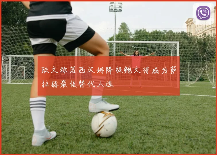 欧文称若西汉姆降级鲍文将成为萨拉赫最佳替代人选