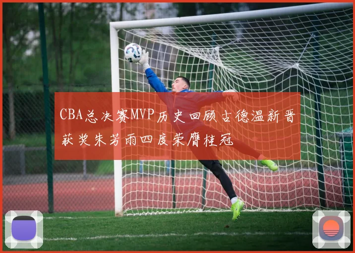 CBA总决赛MVP历史回顾古德温新晋获奖朱芳雨四度荣膺桂冠