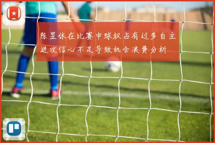 陈昱休在比赛中球权占有过多自主进攻信心不足导致机会浪费分析